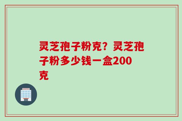 灵芝孢子粉克？灵芝孢子粉多少钱一盒200克