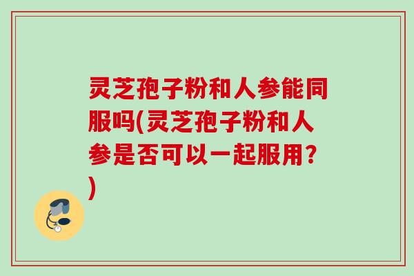 灵芝孢子粉和人参能同服吗(灵芝孢子粉和人参是否可以一起服用？)