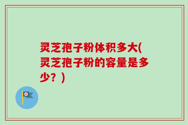 灵芝孢子粉体积多大(灵芝孢子粉的容量是多少？)