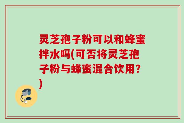 灵芝孢子粉可以和蜂蜜拌水吗(可否将灵芝孢子粉与蜂蜜混合饮用？)