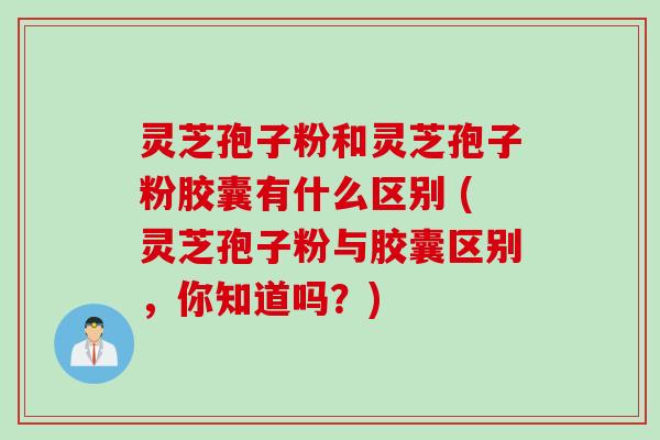 灵芝孢子粉和灵芝孢子粉胶囊有什么区别 (灵芝孢子粉与胶囊区别，你知道吗？)