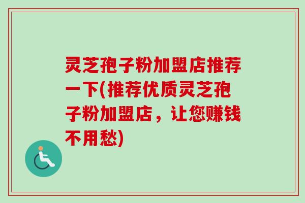 灵芝孢子粉加盟店推荐一下(推荐优质灵芝孢子粉加盟店，让您赚钱不用愁)