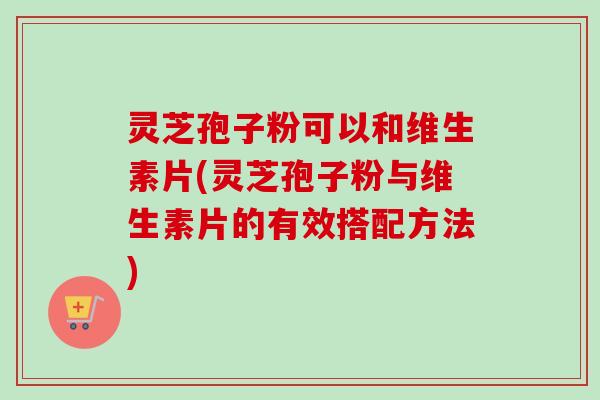 灵芝孢子粉可以和维生素片(灵芝孢子粉与维生素片的有效搭配方法)