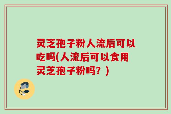 灵芝孢子粉人流后可以吃吗(人流后可以食用灵芝孢子粉吗？)