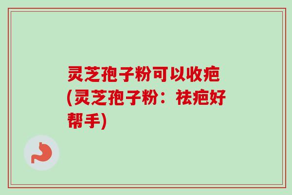 灵芝孢子粉可以收疤 (灵芝孢子粉：祛疤好帮手)