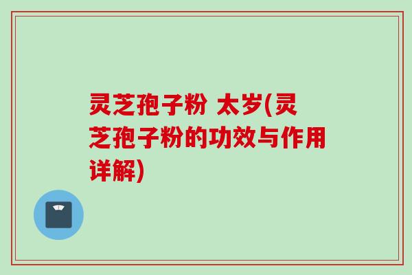 灵芝孢子粉 太岁(灵芝孢子粉的功效与作用详解)
