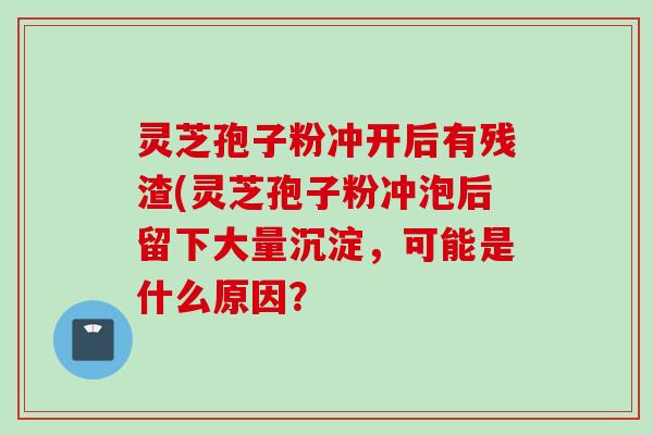 灵芝孢子粉冲开后有残渣(灵芝孢子粉冲泡后留下大量沉淀，可能是什么原因？