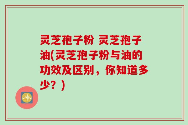 灵芝孢子粉 灵芝孢子油(灵芝孢子粉与油的功效及区别，你知道多少？)