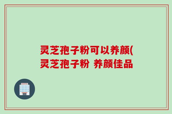 灵芝孢子粉可以养颜(灵芝孢子粉 养颜佳品