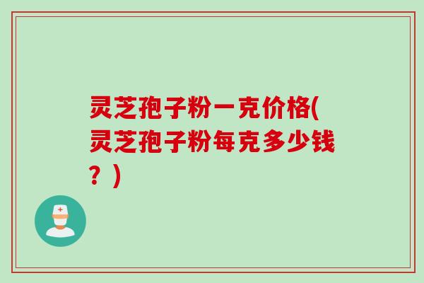 灵芝孢子粉一克价格(灵芝孢子粉每克多少钱？)