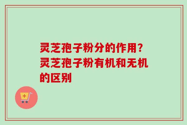 灵芝孢子粉分的作用？灵芝孢子粉有机和无机的区别