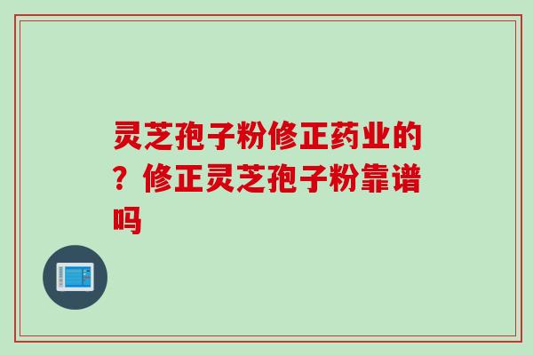 灵芝孢子粉修正药业的？修正灵芝孢子粉靠谱吗