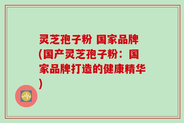 灵芝孢子粉 国家品牌(国产灵芝孢子粉：国家品牌打造的健康精华)