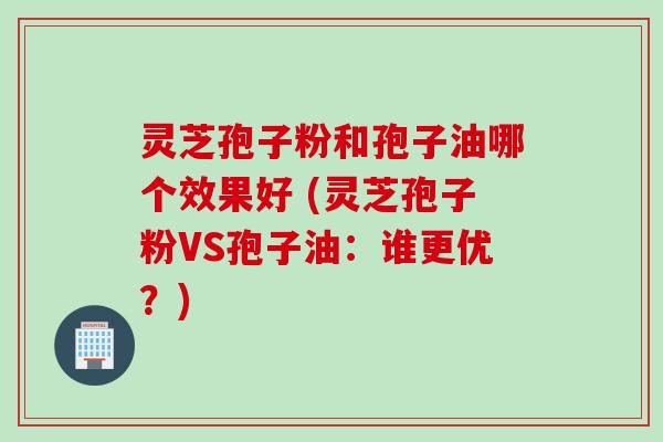 灵芝孢子粉和孢子油哪个效果好 (灵芝孢子粉VS孢子油：谁更优？)
