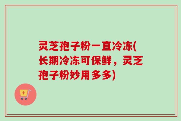 灵芝孢子粉一直冷冻(长期冷冻可保鲜，灵芝孢子粉妙用多多)