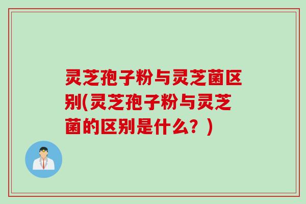 灵芝孢子粉与灵芝菌区别(灵芝孢子粉与灵芝菌的区别是什么？)