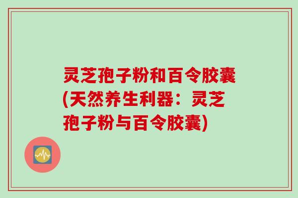 灵芝孢子粉和百令胶囊(天然养生利器：灵芝孢子粉与百令胶囊)