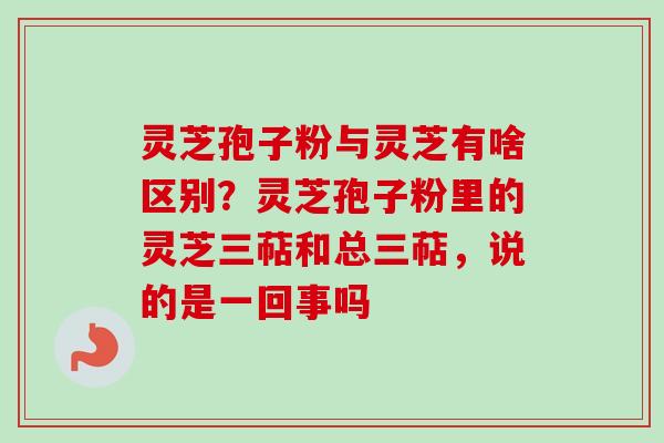 灵芝孢子粉与灵芝有啥区别？灵芝孢子粉里的灵芝三萜和总三萜，说的是一回事吗