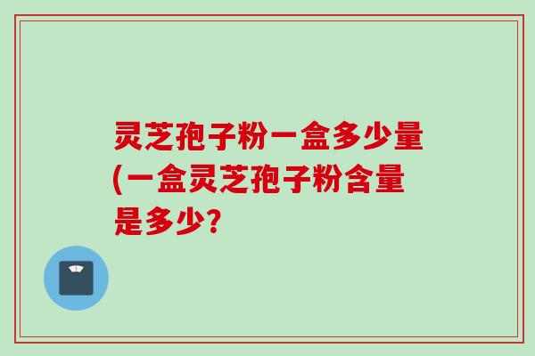 灵芝孢子粉一盒多少量(一盒灵芝孢子粉含量是多少？