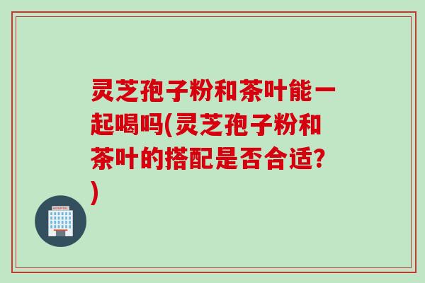 灵芝孢子粉和茶叶能一起喝吗(灵芝孢子粉和茶叶的搭配是否合适？)