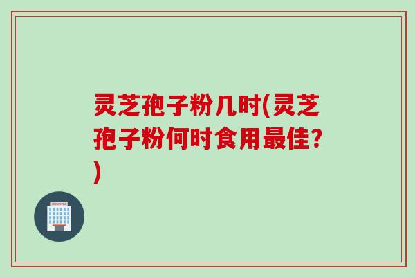 灵芝孢子粉几时(灵芝孢子粉何时食用最佳？)