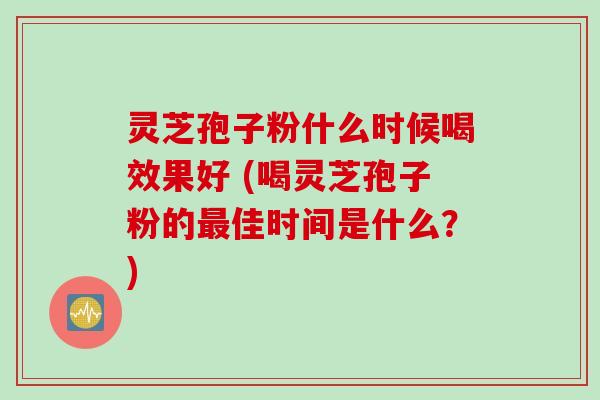 灵芝孢子粉什么时候喝效果好 (喝灵芝孢子粉的最佳时间是什么？)