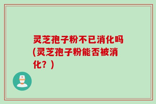 灵芝孢子粉不已消化吗(灵芝孢子粉能否被消化？)