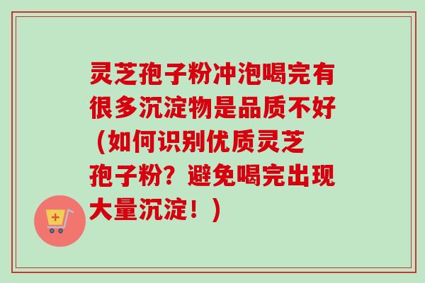 灵芝孢子粉冲泡喝完有很多沉淀物是品质不好 (如何识别优质灵芝孢子粉？避免喝完出现大量沉淀！)