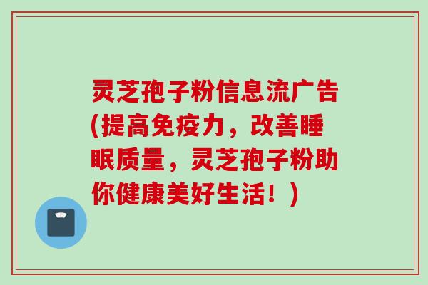 灵芝孢子粉信息流广告(提高免疫力，改善睡眠质量，灵芝孢子粉助你健康美好生活！)