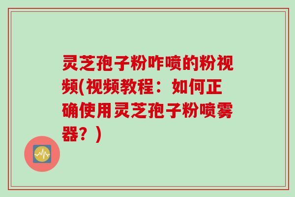 灵芝孢子粉咋喷的粉视频(视频教程：如何正确使用灵芝孢子粉喷雾器？)