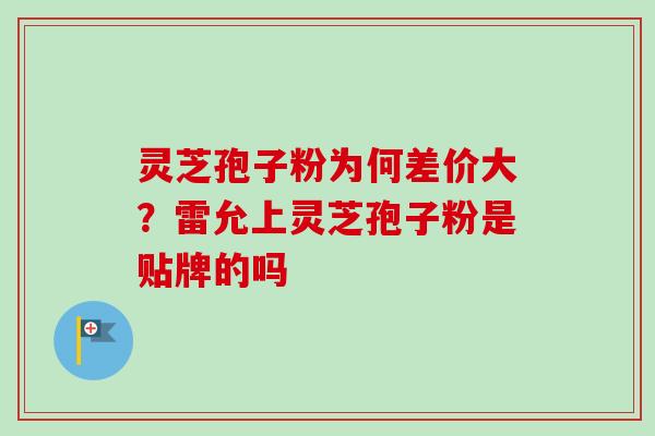 灵芝孢子粉为何差价大？雷允上灵芝孢子粉是贴牌的吗