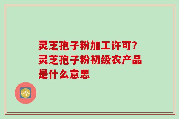 灵芝孢子粉加工许可？灵芝孢子粉初级农产品是什么意思
