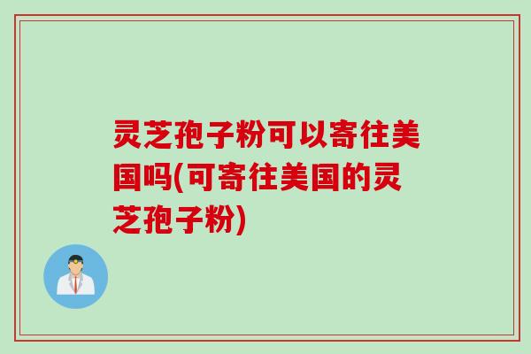 灵芝孢子粉可以寄往美国吗(可寄往美国的灵芝孢子粉)