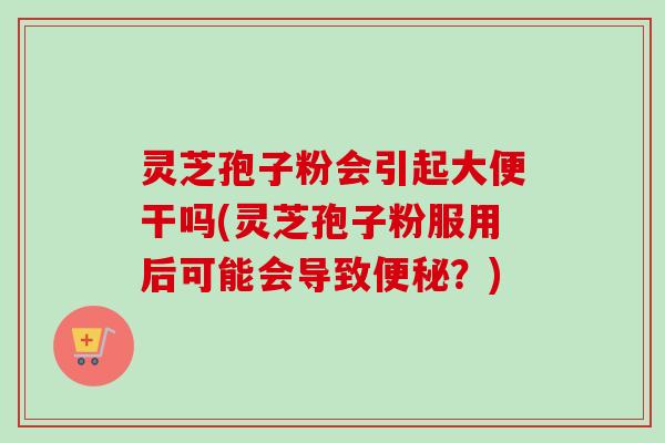 灵芝孢子粉会引起大便干吗(灵芝孢子粉服用后可能会导致?) 灵芝孢子粉会引起大便干吗(灵芝孢子粉服用后可能会导致?)