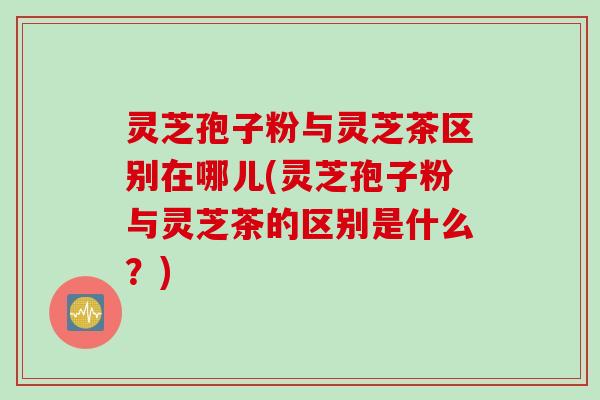 灵芝孢子粉与灵芝茶区别在哪儿(灵芝孢子粉与灵芝茶的区别是什么？)