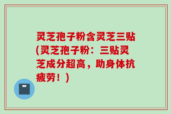 灵芝孢子粉含灵芝三贴(灵芝孢子粉：三贴灵芝成分超高，助身体抗疲劳！)
