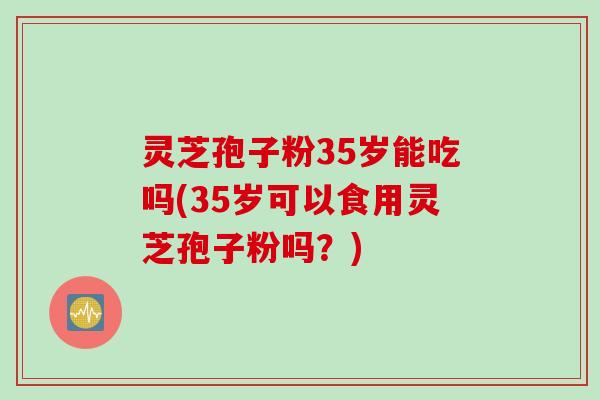 灵芝孢子粉35岁能吃吗(35岁可以食用灵芝孢子粉吗？)