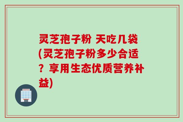 灵芝孢子粉 天吃几袋(灵芝孢子粉多少合适？享用生态优质营养补益)