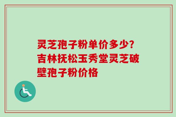 灵芝孢子粉单价多少？吉林抚松玉秀堂灵芝破壁孢子粉价格