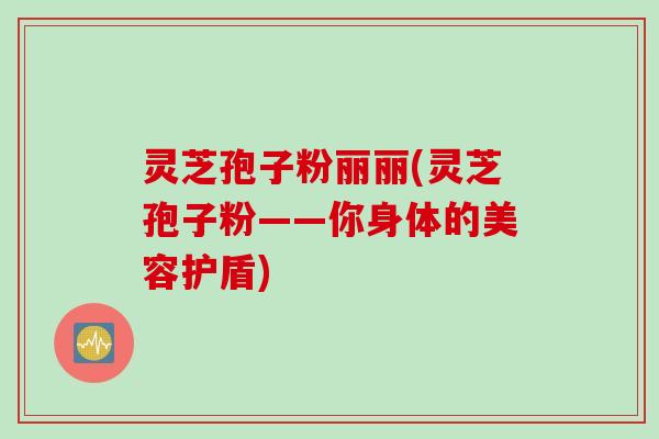 灵芝孢子粉丽丽(灵芝孢子粉——你身体的美容护盾)