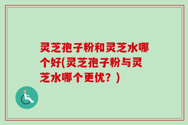 灵芝孢子粉和灵芝水哪个好(灵芝孢子粉与灵芝水哪个更优？)