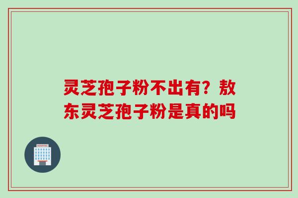 灵芝孢子粉不出有？敖东灵芝孢子粉是真的吗