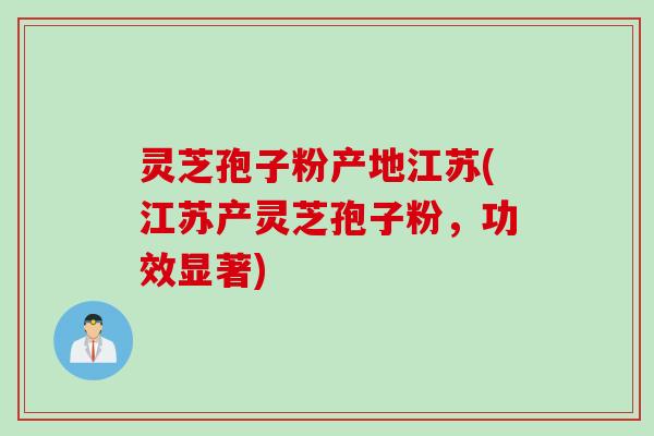 灵芝孢子粉产地江苏(江苏产灵芝孢子粉，功效显著)