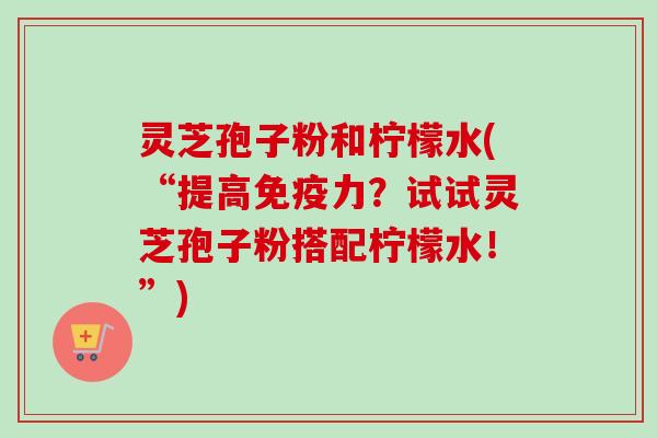 灵芝孢子粉和柠檬水(“提高免疫力？试试灵芝孢子粉搭配柠檬水！”)