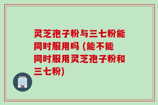 灵芝孢子粉与三七粉能同时服用吗 (能不能同时服用灵芝孢子粉和三七粉)