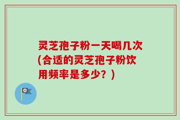 灵芝孢子粉一天喝几次(合适的灵芝孢子粉饮用频率是多少？)