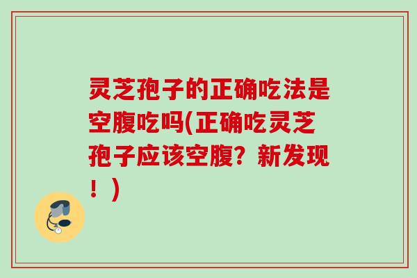 灵芝孢子的正确吃法是空腹吃吗(正确吃灵芝孢子应该空腹？新发现！)