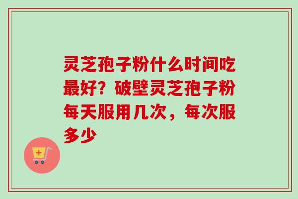 灵芝孢子粉什么时间吃最好？破壁灵芝孢子粉每天服用几次，每次服多少