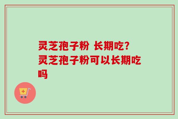 灵芝孢子粉 长期吃？灵芝孢子粉可以长期吃吗