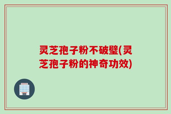 灵芝孢子粉不破璧(灵芝孢子粉的神奇功效)